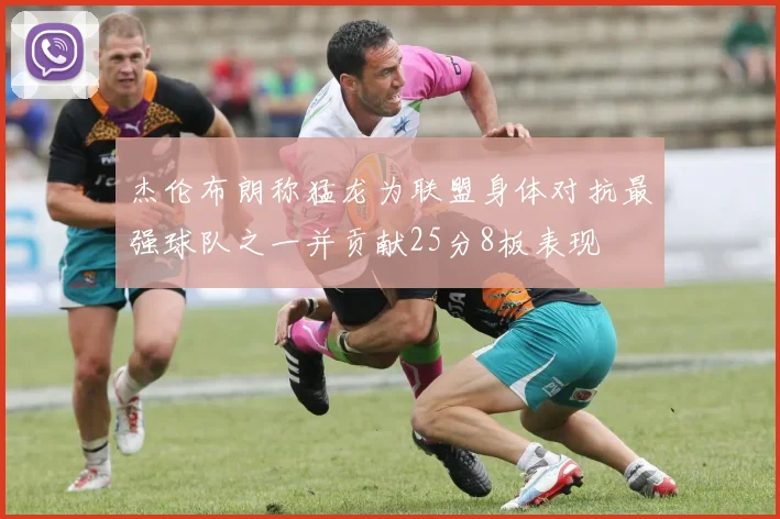杰伦布朗称猛龙为联盟身体对抗最强球队之一并贡献25分8板表现