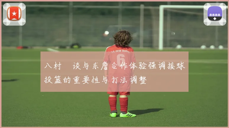 八村塁谈与东詹合作体验强调接球投篮的重要性与打法调整
