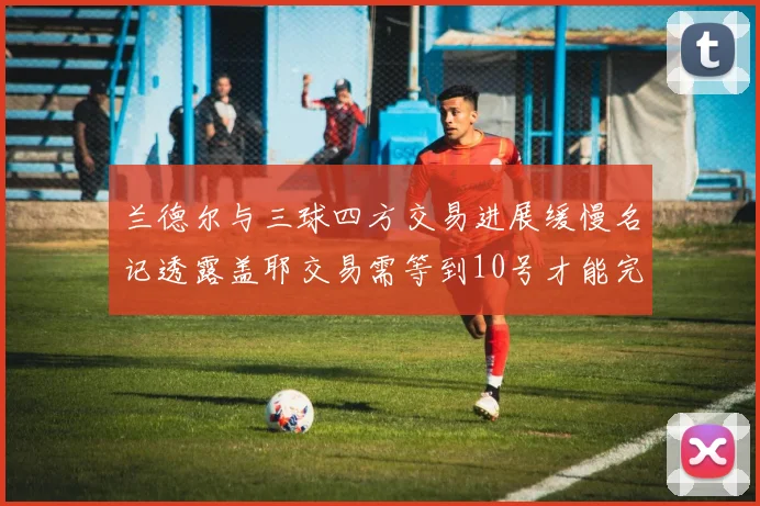 兰德尔与三球四方交易进展缓慢名记透露盖耶交易需等到10号才能完成