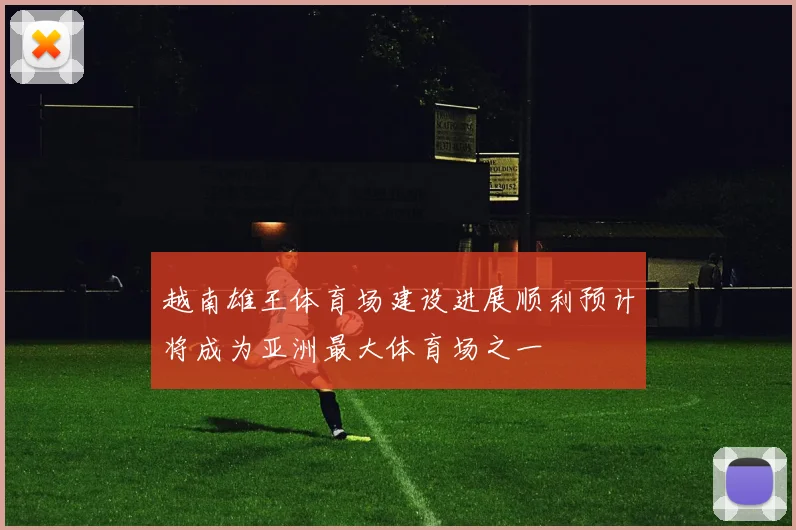越南雄王体育场建设进展顺利预计将成为亚洲最大体育场之一