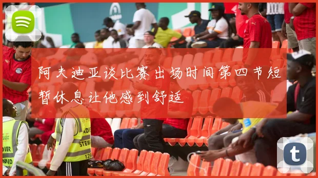 阿夫迪亚谈比赛出场时间第四节短暂休息让他感到舒适