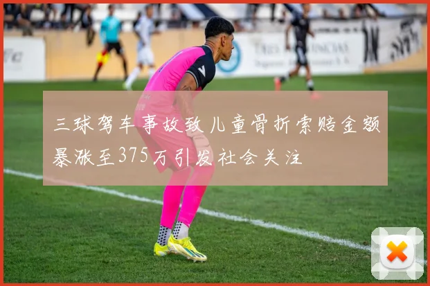 三球驾车事故致儿童骨折索赔金额暴涨至375万引发社会关注