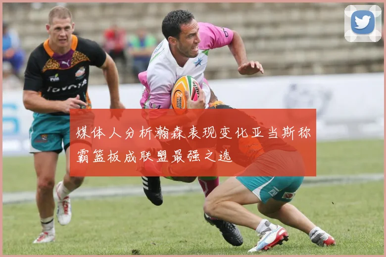 媒体人分析瀚森表现变化亚当斯称霸篮板成联盟最强之选