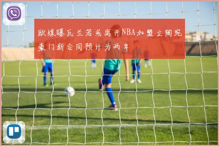 欧媒曝瓦兰若或离开NBA加盟立陶宛豪门新合同预计为两年
