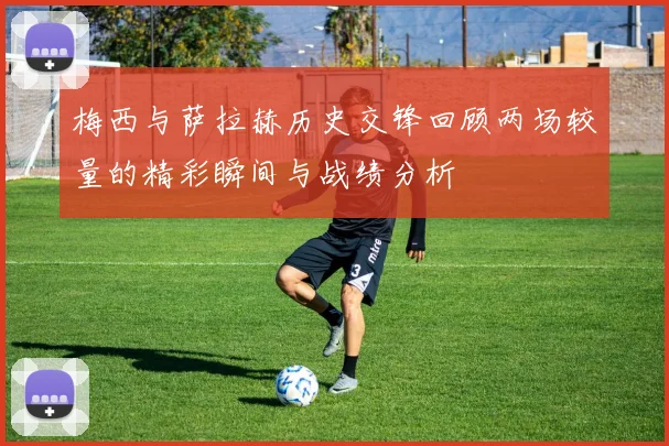 梅西与萨拉赫历史交锋回顾两场较量的精彩瞬间与战绩分析