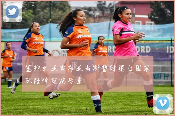 塞维利亚宣布亚当斯暂时退出国家队陪伴重病母亲