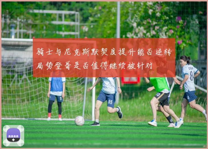 骑士与尼克斯默契度提升能否逆转局势登哥是否值得继续被针对